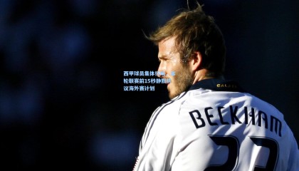 西甲球员集体行动，本轮联赛前15秒静默抗议海外赛计划