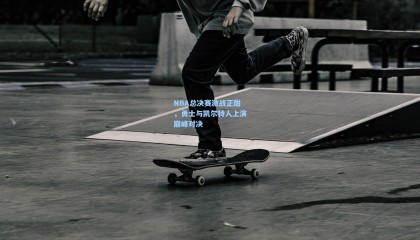 NBA总决赛激战正酣,勇士与凯尔特人上演巅峰对决