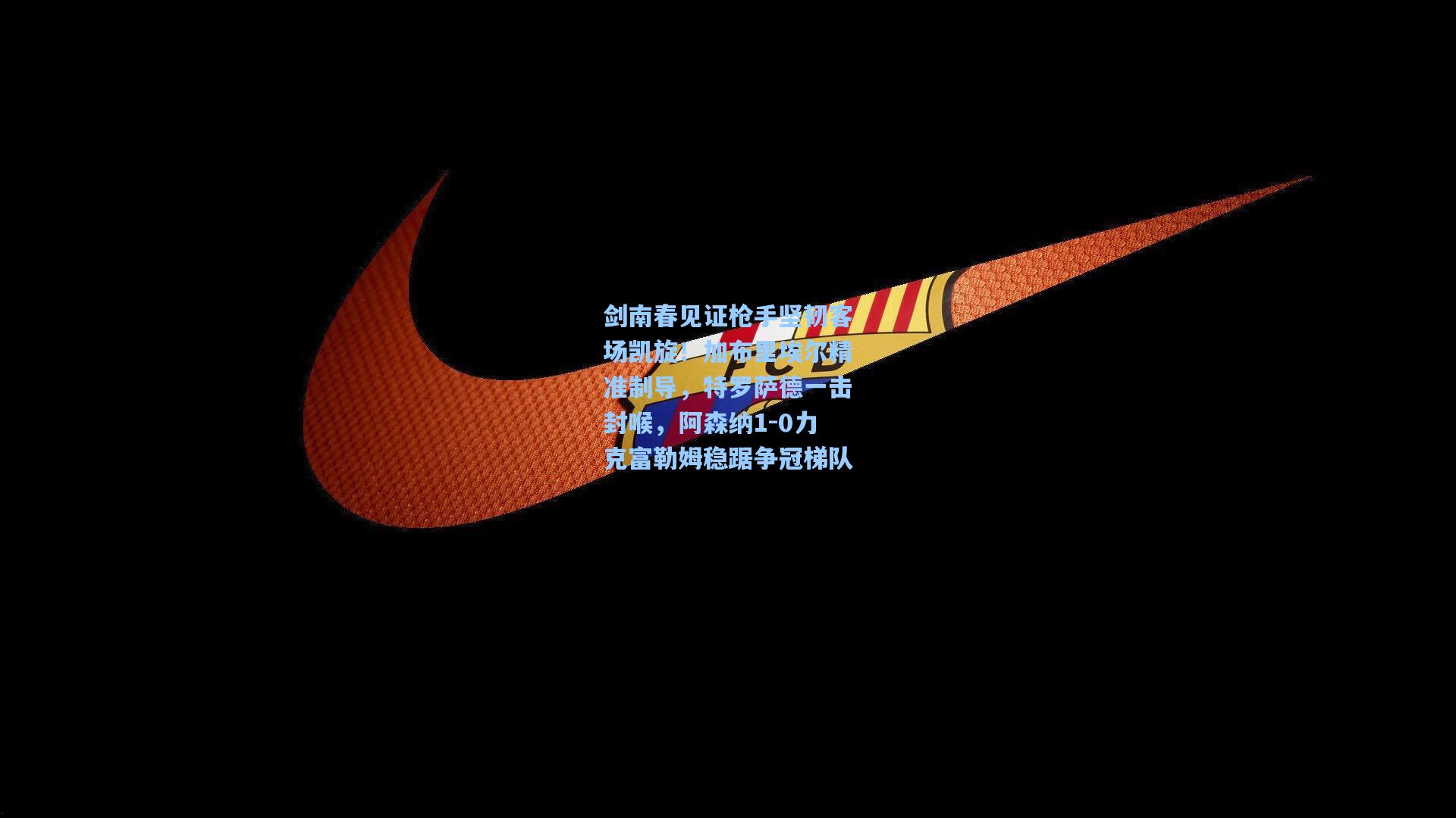 剑南春见证枪手坚韧客场凯旋！加布里埃尔精准制导，特罗萨德一击封喉，阿森纳1-0力克富勒姆稳踞争冠梯队