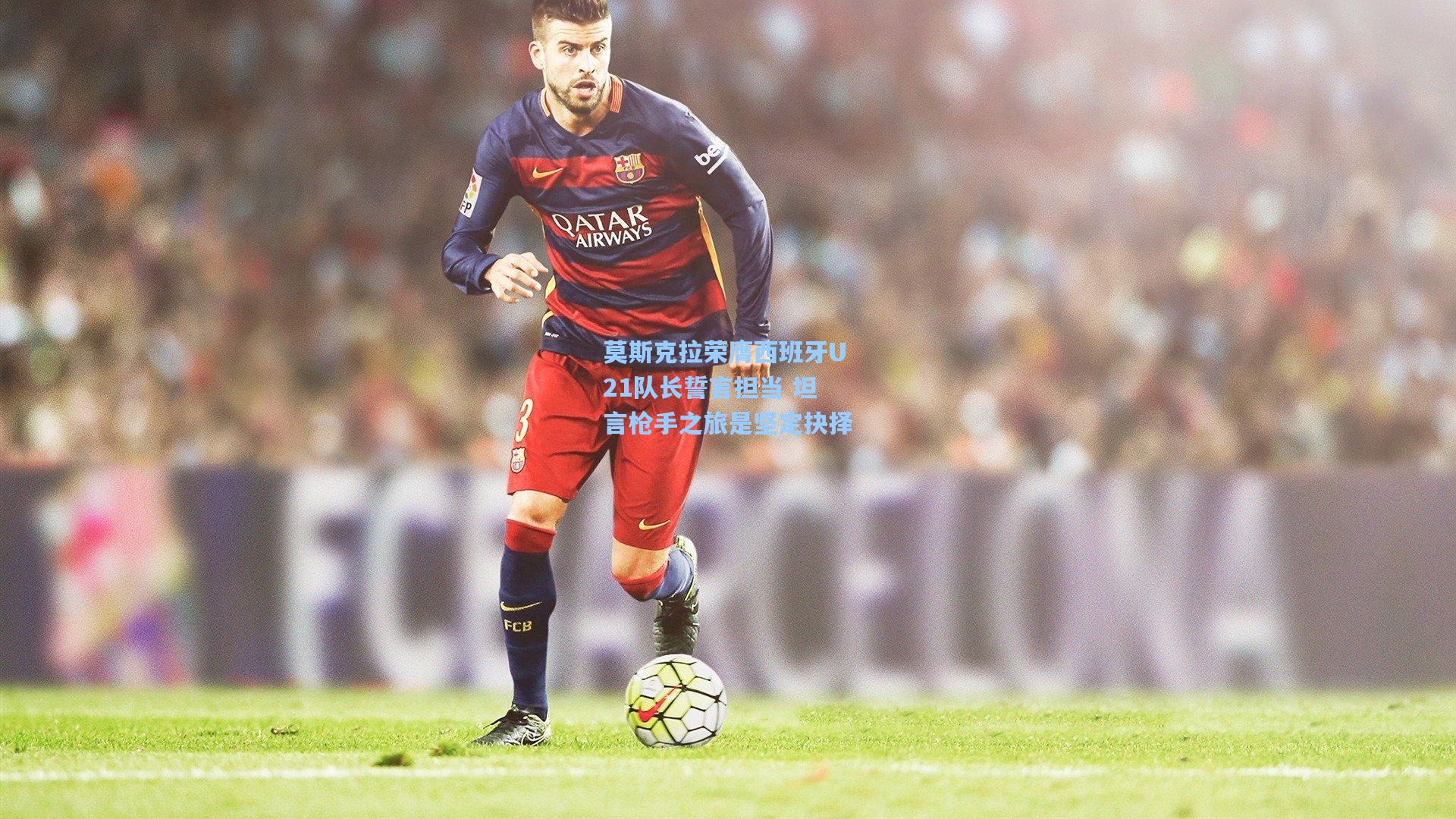 莫斯克拉荣膺西班牙U21队长誓言担当 坦言枪手之旅是坚定抉择