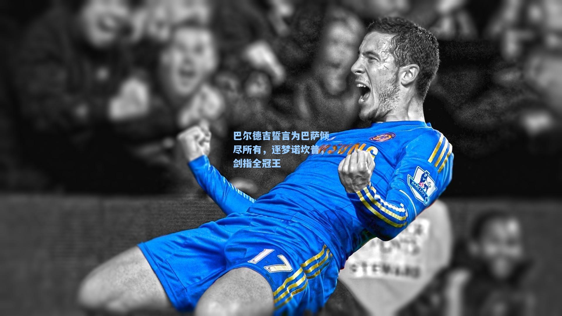 巴尔德吉誓言为巴萨倾尽所有，逐梦诺坎普，剑指全冠王