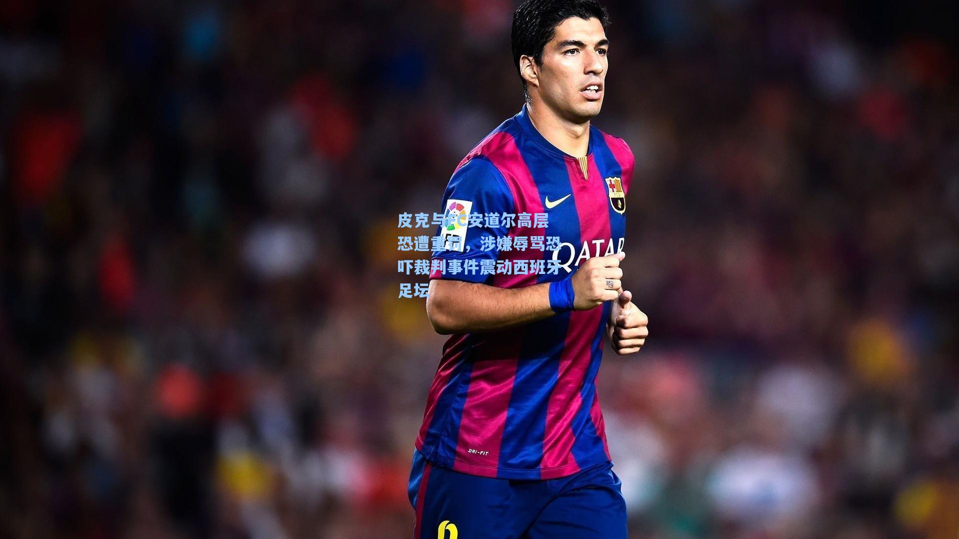 皮克与FC安道尔高层恐遭重罚，涉嫌辱骂恐吓裁判事件震动西班牙足坛